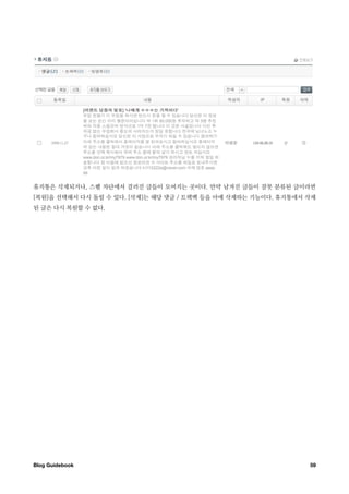 휴지통은 삭제되거나, 스팸 차단에서 걸러진 글들이 모여지는 곳이다. 만약 남겨진 글들이 잘못 분류된 글이라면
[복원]을 선택해서 다시 돌릴 수 있다. [삭제]는 해당 댓글 / 트랙백 등을 아예 삭제하는 기능이다. 휴지통에서 삭제
된 글은 다시 복원할 수 없다.




Blog Guidebook
                                                 59
 