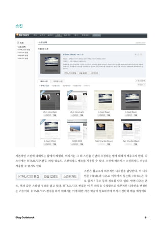 스킨




기본적인 스킨에 대해서는 앞에서 배웠다. 여기서는 그 외 스킨을 간단히 수정하는 법에 대해서 배우고자 한다. 각
스킨에는 HTML/CSS편집, 파일 업로드, 스킨위자드 메뉴를 사용할 수 있다. 스킨에 따라서는 스킨위자드 기능을
사용할 수 없기도 한다.
                                 스킨은 블로그의 외부적인 디자인을 담당한다. 이 디자
                                 인은 HTML과 CSS로 이루어져 있는데, HTML은 주
                                 로 골격 / 구조 등의 정보를 담고 있다. 반면 CSS는 폰
트, 색과 같은 스타일 정보를 담고 있다. HTML/CSS 편집은 이 두 파일을 수정함으로 세부적인 디자인을 변경하
는 기능이다. HTML/CSS 편집을 하기 위해서는 이에 대한 사전 학습이 필요하기에 여기서 간단히 배울 예정이다.




Blog Guidebook
                                                 61
 