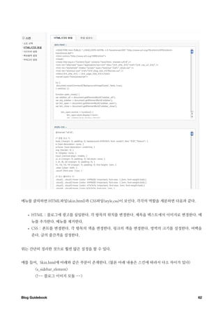 메뉴를 클릭하면 HTML파일(skin.html)과 CSS파일(style.css)이 보인다. 각각의 역할을 세분하면 다음과 같다.


   •   HTML : 블로그에 광고를 삽입한다. 각 항목의 위치를 변경한다. 제목을 텍스트에서 이미지로 변경한다. 메
       뉴를 추가한다. 메뉴를 제거한다.
   •   CSS : 폰트를 변경한다. 각 항목의 색을 변경한다. 링크의 색을 변경한다. 영역의 크기를 설정한다. 여백을
       준다. 글의 줄간격을 설정한다.


위는 간단히 정리한 것으로 훨씬 많은 설정을 할 수 있다.


예를 들어, Skin.html에 아래와 같은 부분이 존재한다. (물론 아래 내용은 스킨에 따라서 다소 차이가 있다)
        <s_sidebar_element>
        <!-- 블로그 이미지 모듈 -->




Blog Guidebook
                                                           62
 