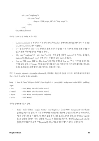 <div class="blogImage">
                           <div class="box">
                                    <img src="[##_image_##]" alt="Blog Image" />
                           </div>
                  </div>
           </s_sidebar_element>


각각은 다음과 같은 의미를 지니고 있다.


    •       <s_sidebar_element>는 스킨에서 이 부분이 사이드바(Sidebar) 영역의 한 요소임을 알려준다. 이 부분은
            </s_sidebar_element>까지 지정된다.
    •       <!-- 블로그 이미지 모듈 -->는 주석으로, 실제 표시되지 않지만 다른 사용자가 스킨을 쉽게 수정할 수
            있도록 현재 어떤 부분인지를 적어놓은 것이다.
    •       <div class="blogImage">와 <div class="box">는 각각 앞에 설명한 style.css에서 서식을 불러온다.
            Style.css에는 blogImage와 box에 대한 서식이 지정되어 있다. </div>로 끝난다.
    •       <img src="[##_image_##]" alt="Blog Image" />는 핵심 영역으로 <img src=” “>는 이미지를 표시하라는
            의미를 담고 있다. [##_image-##] 블로그 이미지를 불러오는 치환자이다. 이 부분만 제거하는 것으로도
            원하는 효과(블로그 왼쪽에 이미지를 제거하는 것)를 낼 수 있다.


만약, <s_sidebar_element> </s_sidebar_element>을 삭제하면, 블로그의 프로필 이미지는 화면에 표시되지 않게
된다. CSS의 한 부분도 살펴보도록 하자.


body       { font: 0.75em "Malgun Gothic"; line-height:1.5; color:#000; background-color:#333; padding:
30px;}
a:link            { color:#888; text-decoration:none;}
a:visited         { color:#888; text-decoration:none;}
a:hover           { color:#000; text-decoration:underline;}
a:active          { color:#555;}


각각을 살펴보면 다음과 같다.


    •        body { font: 0.75em "Malgun Gothic"; line-height:1.5; color:#000; background-color:#333;
             padding:30px;}는 블로그의 body 영역에 대한 정보를 담고 있으며, 글꼴(font)의 크기는 0.75em이고,
             “맑은 고딕” 폰트를 사용한다. 이 폰트가 없을 경우, 기본 폰트로 보이게 된다. 줄 간격(line-eight)은
             1.5로 글꼴의 1.5배가 된다. 글꼴의 색(color)은 #000(검은색)이며, 배경색(background-color)은
             #333(회색 계열)이다. 안쪽 여백(padding)은 30px(픽셀로 컴퓨터에서 사용하는 크기의 단위)




Blog Guidebook
                                                                                     63
 