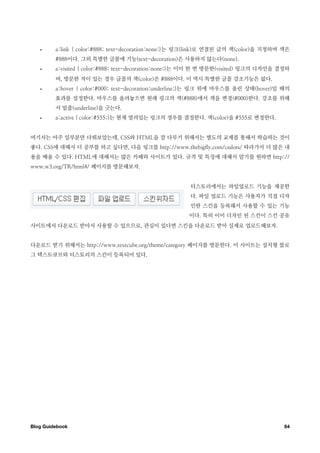 •     a:link { color:#888; text-decoration:none;}는 링크(link)로 연결된 글의 색(color)을 지정하며 색은
         #888이다. 그외 특별한 글꼴에 기능(text-decoration)은 사용하지 않는다(none).
   •     a:visited { color:#888; text-decoration:none;}는 이미 한 번 방문한(visited) 링크의 디자인을 결정하
         며, 방문한 적이 있는 경우 글꼴의 색(color)은 #888이다. 이 역시 특별한 글꼴 강조기능은 없다.
   •     a:hover { color:#000; text-decoration:underline;}는 링크 위에 마우스를 올린 상태(hover)일 때의
         효과를 설정한다. 마우스를 올려놓으면 원래 링크의 색(#888)에서 색을 변경(#000)한다. 강조를 위해
         서 밑줄(underline)을 긋는다.
   •     a:active { color:#555;}는 현재 열려있는 링크의 경우를 결정한다. 색(color)을 #555로 변경한다.


여기서는 아주 일부분만 다뤄보았는데, CSS와 HTML을 잘 다루기 위해서는 별도의 교제를 통해서 학습하는 것이
좋다. CSS에 대해서 더 공부를 하고 싶다면, 다음 링크를 http://www.thebigfly.com/csslots/ 따라가서 더 많은 내
용을 배울 수 있다. HTML에 대해서는 많은 카페와 사이트가 있다. 규격 및 특징에 대해서 알기를 원하면 http://
www.w3.org/TR/html4/ 페이지를 방문해보자.


                                                       티스토리에서는 파일업로드 기능을 제공한
                                                       다. 파일 업로드 기능은 사용자가 직접 디자
                                                       인한 스킨을 등록해서 사용할 수 있는 기능
                                                      이다. 특히 이미 디자인 된 스킨이 스킨 공유
사이트에서 다운로드 받아서 사용할 수 있으므로, 관심이 있다면 스킨을 다운로드 받아 실제로 업로드해보자.


다운로드 받기 위해서는 http://www.textcube.org/theme/category 페이지를 방문한다. 이 사이트는 설치형 블로
그 텍스트큐브와 티스토리의 스킨이 등록되어 있다.




Blog Guidebook
                                                                        64
 