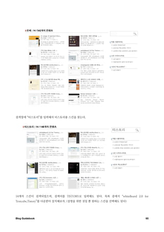 검색창에 “티스토리”를 입력해서 티스토리용 스킨을 찾는다.




14개의 스킨이 검색되었으며, 검색어를 TISTORY로 입력해도 된다. 목록 중에서 “whiteBoard 2.0 for
Textcube,Tistory”를 다운받아 설치해보자. (설명을 위한 것일 뿐 원하는 스킨을 선택해도 된다)




Blog Guidebook
                                                 65
 