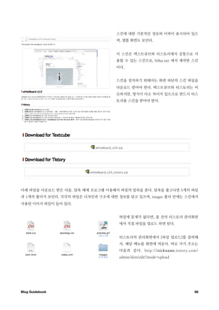 스킨에 대한 기본적인 정보와 이력이 표시되어 있으
                                  며, 샘플 화면도 보인다.


                                  이 스킨은 텍스트큐브와 티스토리에서 공통으로 사
                                  용할 수 있는 스킨으로, hi8ar.net 에서 제작한 스킨
                                  이다.


                                  스킨을 설치하기 위해서는 화면 하단의 스킨 파일을
                                  다운로드 받아야 한다. 텍스트큐브와 티스토리는 비
                                  슷하지만, 방식이 다소 차이가 있으므로 반드시 티스
                                  토리용 스킨을 받아야 한다.




아래 파일을 다운로드 받은 다음, 압축 해제 프로그램 이용해서 파일의 압축을 푼다. 압축을 풀고나면 5개의 파일
과 1개의 폴더가 보인다. 각각의 파일은 디자인과 구조에 대한 정보를 담고 있으며, images 폴더 안에는 스킨에서
사용된 이미지 파일이 들어 있다.


                                    파일에 문제가 없다면, 좀 전의 티스토리 관리화면
                                    에서 직접 파일을 업로드 하면 된다.


                                    티스토리의 관리화면에서 [파일 업로드]를 클릭해
                                    서, 해당 메뉴를 화면에 띄운다. 바로 가기 주소는
                                    다음과 같다. http://nickname.tistory.com/
                                    admin/skin/edit?mode=upload




Blog Guidebook
                                                       66
 