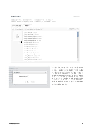 스킨을 업로드하기 전에, 이전 스킨과 충돌을
                  방지하기 위해서 이전에 올려진 스킨을 삭제하
                  다. 제일 위의 파일을 클릭한 뒤, 제일 아래로 이
                  동해서 마지막 파일에 마우스를 올리고 키보드
                  의 Shift를 누른 상태에서 마우스의 버튼을 클릭
                  하면 전체목록을 선택할 수 있다. 선택이 완료
                  되면 [삭제]를 클릭한다.




Blog Guidebook
                             67
 