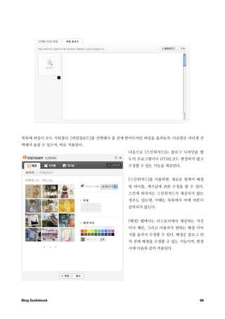 목록에 파일이 모두 지워졌다. [파일업로드]를 선택해서 좀 전에 받아두어던 파일을 올려보자. 다운받은 여러개 선
택해서 올릴 수 있으며, 바로 적용된다.
                                    다음으로 [스킨위자드]는 블로그 디자인을 별
                                    도의 프로그램이나 HTML코드 변경하지 않고
                                    수정할 수 있는 기능을 제공한다.


                                    [스킨위자드]를 이용하면, 새로운 창에서 배경
                                    및 타이틀, 게시글에 관한 수정을 할 수 있다.
                                    스킨에 따라서는 스킨위자드가 제공되지 않는
                                    경우도 있는데, 이때는 목록에서 아예 버튼이
                                    클릭되지 않는다.


                                    [배경] 탭에서는 티스토리에서 제공하는 사진
                                    이나 패턴, 그리고 이용자가 원하는 배경 이미
                                    지를 올려서 수정할 수 있다. 배경은 블로그 뒤
                                    의 전체 배경을 수정할 수 있는 기능이며, 변경
                                    시에 다음과 같이 적용된다.




Blog Guidebook
                                             68
 