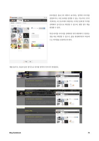 [타이틀]은 블로그의 제목이 표시되는 영역에 이미지를
                              삽입하거나, 다른 효과를 설정할 수 있는 기능이다. [이미
                              지]에서는 티스토리에서 제공되는 디자인 중에 한 가지를
                              선택해서 실시간으로 확인할 수 있으며, 원할 경우 색을
                              변경할 수 있다.


                              특정 타이틀 이미지를 선택하면 뒤의 화면에서 수정되는
                              것을 바로 확인할 수 있으니, 값을 변경해가면서 마음에
                              드는 타이틀을 설정하도록 한다.




예를 들어서, 다음과 같은 방식으로 타이틀 영역의 이미지가 변경된다.




Blog Guidebook
                                             70
 