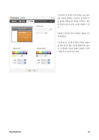 스킨위자드의 마지막 수정 영역은 글이 표시
                  되는 부분을 변경하는 기능이다. 글 영역의 가
                  로 넓이를 픽셀(pixel) 단위로 수정하고, 제목
                  과 본문의 폰트와 글자 크기를 설정할 수 있
                  다.


                  이렇게 스킨위자드에서 수정되는 내용은 CSS
                  에 반영된다.


                  스킨위자드는 스킨을 수정하기 어려운 사용자
                  를 위한 것으로 많은 기능을 제공하지는 않으
                  나, 꼭 필요한 기능을 통해서 다양한 스킨의
                  느낌을 낼 수 있도록 돕고 있다.




Blog Guidebook
                             72
 