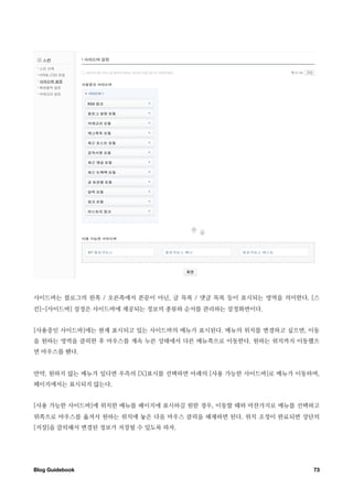 사이드바는 블로그의 왼쪽 / 오른쪽에서 본문이 아닌, 글 목록 / 댓글 목록 등이 표시되는 영역을 의미한다. [스
킨]-[사이드바] 설정은 사이드바에 제공되는 정보의 종류와 순서를 관리하는 설정화면이다.


[사용중인 사이드바]에는 현재 표시되고 있는 사이드바의 메뉴가 표시된다. 메뉴의 위치를 변경하고 싶으면, 이동
을 원하는 영역을 클릭한 후 마우스를 계속 누른 상태에서 다른 메뉴쪽으로 이동한다. 원하는 위치까지 이동했으
면 마우스를 뗀다.


만약, 원하지 않는 메뉴가 있다면 우측의 [X]표시를 선택하면 아래의 [사용 가능한 사이드바]로 메뉴가 이동하며,
페이지에서는 표시되지 않는다.


[사용 가능한 사이드바]에 위치한 메뉴를 페이지에 표시하길 원한 경우, 이동할 때와 마찬가지로 메뉴를 선택하고
위쪽으로 마우스를 옮겨서 원하는 위치에 놓은 다음 마우스 클릭을 해제하면 된다. 위치 조정이 완료되면 상단의
[저장]을 클릭해서 변경된 정보가 저장될 수 있도록 하자.




Blog Guidebook
                                              73
 