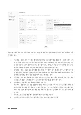 화면출력 설정은 블로그 및 사이드바에 정보들이 표시될 때 세부적인 값을 수정하는 곳이다. 블로그 화면의 수정
은 다음과 같다.


   •     기본화면 : 블로그의 한 페이지에 몇 개의 글을 한꺼번에 보이게 할지를 결정한다. 1-30개 중에서 선택
         할 수 있으며, 1개의 경우 글을 보게 되는 방문자의 집중도는 높아지는 반면 노출되는 글의 숫자가 적다
         는 단점이 있다. 숫자가 많으면 노출되는 글이 많아지기는 하지만, 너무 많을 경우 페이지를 읽어들이는
         시간이 길어진다. 방명록의 경우는 한 페이지에 몇 개가 노출될지를 설정한다.
   •     선택화면 : 태그 / 보관함 등을 선택했을 때 표시되는 페이지에서 글이 몇 개 표시되며, 이때 목록(제목)
         만 표시하거나 본문까지 포함하는 등의 설정을 담당한다. 위와 마찬가지로 목록과 분문이 여러개 한꺼
         번에 호출될 때에는 페이지를 읽어들일때 시간이 오래 걸릴 수 있다.
   •     댓글펼침 : 글이 보여질 때 남겨진 댓글과 댓글을 쓰는 영역이 표시될지를 설정한다. 선택상자가 해제
         되어 있으며, 방문자는 댓글을 보거나 남기기 위해서 댓글 메뉴를 클릭하여야 한다.
   •     트랙백펼침 : 트랙백 영역을 설정하며, 내용은 위와 같다.
   •     가로크기 : 본문의 가로 크기를 설정한다. 단위는 픽셀(pixel)이다. 이때 가로 크기는 실제 보여지는 부
         분이 아니라, 글쓰기 화면의 가로 크기에 해당한다. 실제 가로 크기는 CSS / 스킨위자드를 통해서 수정
         하며, 값을 동일하게 설정하면 블로그를 보는 화면과 실제 글을 쓰는 화면의 가로 크기를 동일하게 할
         수 있다.
   •     메뉴바 스킨 : 로그인 했을 때 우측 상단의 메뉴바를 선택할 수 있다.
   •     트랙백 주소 복사 : 트랙백 주소가 표시되는 부분의 설정값을 변경할 수 있다.




Blog Guidebook
                                                    74
 