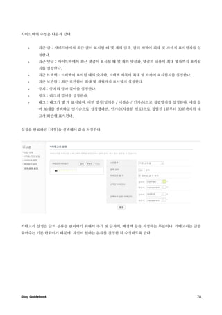 사이드바의 수정은 다음과 같다.


   •     최근 글 : 사이드바에서 최근 글이 표시될 때 몇 개의 글과, 글의 제목이 최대 몇 자까지 표시될지를 설
         정한다.
   •     최근 댓글 : 사이드바에서 최근 댓글이 표시될 때 몇 개의 댓글과, 댓글의 내용이 최대 몇자까지 표시될
         지를 설정한다.
   •     최근 트랙백 : 트랙백이 표시될 때의 숫자와, 트랙백 제목이 최대 몇 자까지 표시될지를 설정한다.
   •     최근 보관함 : 최근 보관함이 최대 몇 개월까지 표시될지 설정한다.
   •     공지 : 공지의 글자 길이를 설정한다.
   •     링크 : 리크의 길이를 설정한다.
   •     태그 : 태그가 몇 개 표시되며, 어떤 방식(임의순 / 이름순 / 인기순)으로 정렬할지를 설정한다. 예를 들
         어 30개를 선택하고 인기순으로 설정했다면, 인기순(사용된 빈도)으로 정렬된 1위부터 30위까지의 태
         그가 화면에 표시된다.


설정을 완료하면 [저장]을 선택해서 값을 저장한다.




카테고리 설정은 글의 분류를 관리하기 위해서 추가 및 글자색, 배경색 등을 지정하는 부분이다. 카테고리는 글을
묶어주는 기본 단위이기 때문에, 자신이 원하는 분류를 결정한 뒤 수정하도록 한다.




Blog Guidebook
                                                    75
 