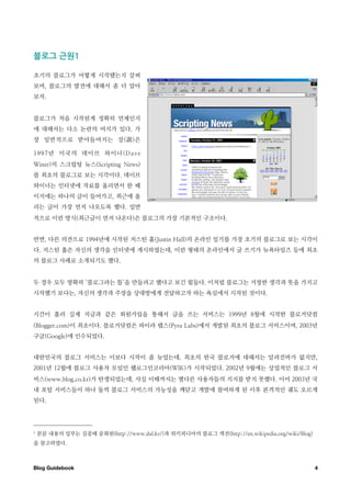 블로그￼근원

초기의 블로그가 어떻게 시작됐는지 살펴
보며, 블로그의 발전에 대해서 좀 더 알아
보자.


블로그가 처음 시작된게 정확히 언제인지
에 대해서는 다소 논란의 여지가 있다. 가
장 일반적으로 받아들여지는 설(                 )은

1997년 미국의 데이브 와이너(Dave
Winer)의 스크립팅 뉴스(Scripting News)
를 최초의 블로그로 보는 시각이다. 데이브
와이너는 인터넷에 자료를 올리면서 한 페
이지에는 하나의 글이 들어가고, 최근에 올
리는 글이 가장 먼저 나오도록 했다. 일반
적으로 이런 방식(최근글이 먼저 나온다)은 블로그의 가장 기본적인 구조이다.


반면, 다른 의견으로 1994년에 시작된 저스틴 홀(Justin Hall)의 온라인 일기를 가장 초기의 블로그로 보는 시각이
다. 저스틴 홀은 자신의 생각을 인터넷에 게시하였는데, 이런 형태의 온라인에서 글 쓰기가 뉴욕타임즈 등에 최초
의 블로그 사례로 소개되기도 했다.


두 경우 모두 명확히 ‘블로그라는 틀’을 만들려고 했다고 보긴 힘들다. 이처럼 블로그는 거창한 생각과 뜻을 가지고
시작했기 보다는, 자신의 생각과 주장을 상대방에게 전달하고자 하는 욕심에서 시작된 것이다.


시간이 흘러 실제 지금과 같은 회원가입을 통해서 글을 쓰는 서비스는 1999년 8월에 시작한 블로거닷컴
(Blogger.com)이 최초이다. 블로거닷컴은 파이라 랩스(Pyra Labs)에서 개발된 최초의 블로그 서비스이며, 2003년
구글(Google)에 인수되었다.


대한민국의 블로그 서비스는 이보다 시작이 좀 늦었는데, 최초의 한국 블로거에 대해서는 알려진바가 없지만,
2001년 12월에 블로그 사용자 모임인 웹로그인코리아(WIK)가 시작되었다. 2002년 9월에는 상업적인 블로그 서
비스(www.blog.co.kr)가 탄생되었는데, 사실 이때까지는 별다른 사용자들의 지지를 받지 못했다. 이어 2003년 국
내 포털 서비스들이 하나 둘씩 블로그 서비스의 가능성을 깨닫고 개발에 참여하게 된 이후 본격적인 궤도 오르게
된다.




1   본문 내용의 일부는 김중태 문화원(http://www.dal.kr/)과 위키피디아의 블로그 섹션(http://en.wikipedia.org/wiki/Blog)
을 참고하였다.



Blog Guidebook
                                                                                4
 