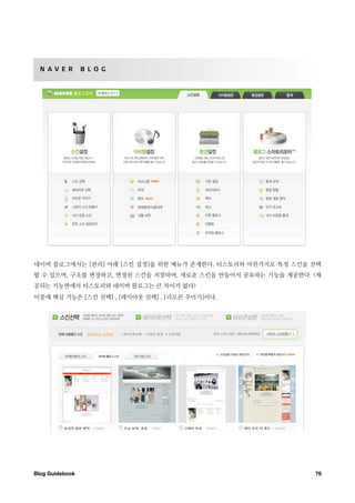 N A V E R       B L O G




네이버 블로그에서는 [관리] 아래 [스킨 설정]을 위한 메뉴가 존재한다. 티스토리와 마찬가지로 특정 스킨을 선택
할 수 있으며, 구조를 변경하고, 변경된 스킨을 저장하며, 새로운 스킨을 만들어서 공유하는 기능을 제공한다. (제
공되는 기능면에서 티스토리와 네이버 블로그는 큰 차이가 없다)
이중에 핵심 기능은 [스킨 선택] , [레이아웃 선택] , [리모콘 꾸미기]이다.




Blog Guidebook
                                              76
 