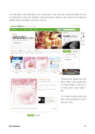 [스킨 선택] 메뉴는 크게 [아이템 팩토리 스킨] , [네이버 블로그 스킨] , [내가 만든 스킨]의 세부 메뉴를 가지고 있
다. [아이템 팩토리 스킨]은 다른 사용자들이 스킨을 새로 만들거나, 만들어진 스킨을 수정한 뒤 다시 공개한 것을
저장해서 내 블로그에 반영할 수 있도록 하는 기능이다.




                                              아이템 팩토리를 이용하면 다른 사용
                                              자들이 작성한 스킨을 이용해서 블로
                                              그 디자인을 변경할 수 있으므로, 아
                                              주 다양한 종류의 스킨을 사용할 수
                                              있다.


                                              스킨 보기에서 [아이템 담기]를 선택
                                              하면, 자신의 [아이템 팩토리 스킨] 메
                                              뉴에서 볼 수 있다.




Blog Guidebook
                                                    77
 