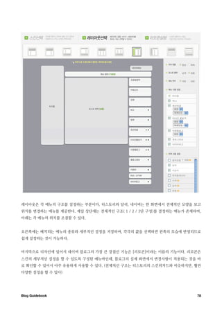 레이아웃은 각 메뉴의 구조를 설정하는 부분이다. 티스토리와 달리, 네이버는 한 화면에서 전체적인 모양을 보고
위치를 변경하는 메뉴를 제공한다. 제일 상단에는 전체적인 구조( 1 / 2 / 3단 구성)를 결정하는 메뉴가 존재하며,
아래는 각 메뉴의 위치를 조절할 수 있다.


오른쪽에는 배치되는 메뉴의 종류와 세부적인 설정을 저장하며, 각각의 값을 선택하면 왼쪽의 모습에 반영되므로
쉽게 설정하는 것이 가능하다.


마지막으로 디자인에 있어서 네이버 블로그의 가장 큰 장점인 기능은 [리모콘]이라는 이름의 기능이다. 리모콘은
스킨의 세부적인 설정을 할 수 있도록 구성된 메뉴바인데, 블로그의 실제 화면에서 변경사항이 적용되는 것을 바
로 확인할 수 있어서 아주 유용하게 사용할 수 있다. (전체적인 구조는 티스토리의 스킨위자드와 비슷하지만, 훨씬
다양한 설정을 할 수 있다)




Blog Guidebook
                                                 78
 