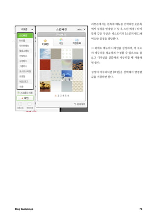 리모콘에서는 왼쪽에 메뉴를 선택하면 오른쪽
                  에서 설정을 변경할 수 있다. 스킨 배경 / 타이
                  틀과 같은 부분은 티스토리의 [스킨위자드]와
                  비슷한 설정을 담당한다.


                  그 외에도 메뉴의 디자인을 설정하며, 각 구조
                  의 테두리를 정교하게 수정할 수 있으므로 블
                  로그 디자인을 깔끔하게 마무리할 때 사용하
                  면 좋다.


                  설정이 마무리되면 [확인]을 선택해서 변경한
                  값을 저장하면 된다.




Blog Guidebook
                            79
 