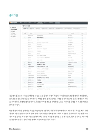 플러그인￼￼￼




지금까지 블로그의 디자인을 변경할 수 있는 스킨 설정에 대해서 배웠다. 이제부터 플러그인에 대해서 배워볼텐데,
플러그인은 블로그의 기능을 추가해주는 역할을 한다. 플러그인에는 다양한 종류가 있는데, 블로그에 메신저 기능
을 추가하거나, 맞춤법 검사를 하거나, 링크를 무지게 색으로 꾸며주거나, 또는 이미지를 보여줄 때 독특한 형태로
보여줄 수 있다.


이렇게 플러그인은 원래 없던 기능을 확장하는데 유용하며, 이용자가 선택에 따라서 적용하거나 기능을 빼고 가볍
게 블로그를 운영할 수 있도록 한다. 플러그인의 개념을 설치형 블로그에서 시작됐다. 설치형 블로그는 원래 이용
자가 직접 설치를 해서 블로그를 운영함으로써, 기능을 자유롭게 설정할 수 있게 되는데, 원래 설치되는 프로그램
은 간결하게 만들고, 플러그인을 통해서 기능의 확장을 꾀하고 있다.




Blog Guidebook
                                             80
 