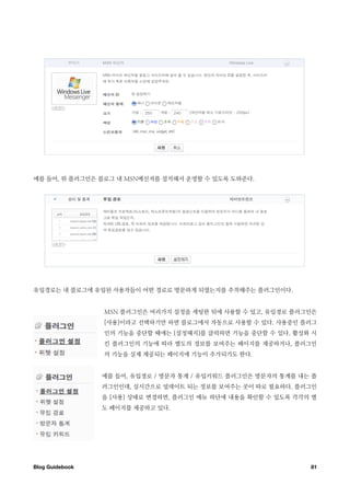 예를 들어, 위 플러그인은 블로그 내 MSN메신저를 설치해서 운영할 수 있도록 도와준다.




유입경로는 내 블로그에 유입된 사용자들이 어떤 경로로 방문하게 되였는지를 추적해주는 플러그인이다.


                  MSN 플러그인은 여러가지 설정을 세팅한 뒤에 사용할 수 있고, 유입경로 플러그인은
                  [사용]이라고 선택하기만 하면 블로그에서 자동으로 사용할 수 있다. 사용중인 플러그
                  인의 기능을 중단할 때에는 [설정해지]를 클릭하면 기능을 중단할 수 있다. 활성화 시
                  킨 플러그인의 기능에 따라 별도의 정보를 보여주는 페이지를 제공하거나, 플러그인
                  의 기능을 실제 제공되는 페이지에 기능이 추가되기도 한다.


                  예를 들어, 유입경로 / 방문자 통계 / 유입키워드 플러그인은 방문자의 통계를 내는 플
                  러그인인데, 실시간으로 업데이트 되는 정보를 보여주는 곳이 따로 필요하다. 플러그인
                  을 [사용] 상태로 변경하면, 플러그인 메뉴 하단에 내용을 확인할 수 있도록 각각의 별
                  도 페이지를 제공하고 있다.




Blog Guidebook
                                                 81
 