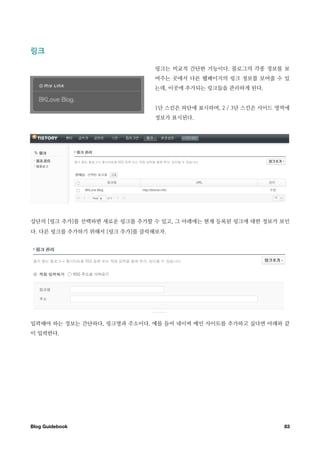 링크￼

                               링크는 비교적 간단한 기능이다. 블로그의 각종 정보를 보
                               여주는 곳에서 다른 웹페이지의 링크 정보를 보여줄 수 있
                               는데, 이곳에 추가되는 링크들을 관리하게 된다.


                               1단 스킨은 하단에 표시하며, 2 / 3단 스킨은 사이드 영역에
                               정보가 표시된다.




상단의 [링크 추가]를 선택하면 새로운 링크를 추가할 수 있고, 그 아래에는 현재 등록된 링크에 대한 정보가 보인
다. 다른 링크를 추가하기 위해서 [링크 추가]를 클릭해보자.




입력해야 하는 정보는 간단하다, 링크명과 주소이다. 예를 들어 네이버 메인 사이트를 추가하고 싶다면 아래와 같
이 입력한다.




Blog Guidebook
                                                 83
 
