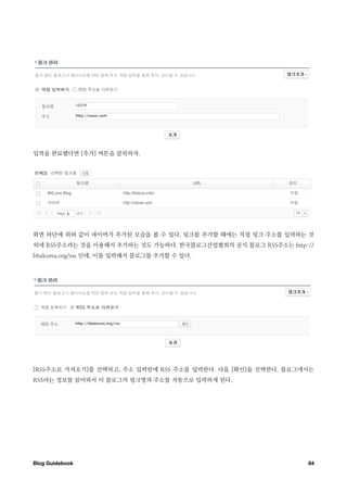 입력을 완료했다면 [추가] 버튼을 클릭하자.




화면 하단에 위와 같이 네이버가 추가된 모습을 볼 수 있다. 링크를 추가할 때에는 직접 링크 주소를 입력하는 것
외에 RSS주소라는 것을 이용해서 추가하는 것도 가능하다. 한국블로그산업협회의 공식 블로그 RSS주소는 http://
bbakorea.org/rss 인데, 이를 입력해서 블로그를 추가할 수 있다.




[RSS주소로 가져오기]를 선택하고, 주소 입력란에 RSS 주소를 입력한다. 다음 [확인]을 선택한다. 블로그에서는
RSS라는 정보를 읽어와서 이 블로그의 링크명과 주소를 자동으로 입력하게 된다.




Blog Guidebook
                                                84
 