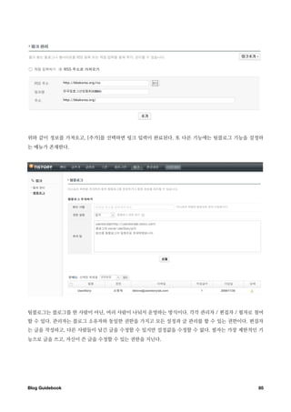 위와 같이 정보를 가져오고, [추가]를 선택하면 링크 입력이 완료된다. 또 다른 기능에는 팀블로그 기능을 설정하
는 메뉴가 존재한다.




팀블로그는 블로그를 한 사람이 아닌, 여러 사람이 나눠서 운영하는 방식이다. 각각 관리자 / 편집자 / 필자로 첨여
할 수 있다. 관리자는 블로그 소유자와 동일한 권한을 가지고 모든 설정과 글 관리를 할 수 있는 권한이다. 편집자
는 글을 작성하고, 다른 사람들이 남긴 글을 수정할 수 있지만 설정값을 수정할 수 없다. 필자는 가장 제한적인 기
능으로 글을 쓰고, 자신이 쓴 글을 수정할 수 있는 권한을 지닌다.




Blog Guidebook
                                               85
 