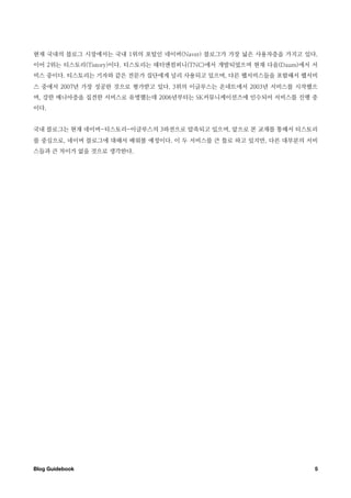 현재 국내의 블로그 시장에서는 국내 1위의 포털인 네이버(Naver) 블로그가 가장 넓은 사용자층을 가지고 있다.
이어 2위는 티스토리(Tistory)이다. 티스토리는 태터앤컴퍼니(TNC)에서 개발되었으며 현재 다음(Daum)에서 서
비스 중이다. 티스토리는 기자와 같은 전문가 집단에게 널리 사용되고 있으며, 다른 웹서비스들을 포함해서 웹서비
스 중에서 2007년 가장 성공한 것으로 평가받고 있다. 3위의 이글루스는 온네트에서 2003년 서비스를 시작했으
며, 강한 매니아층을 집견한 서비스로 유명했는데 2006년부터는 SK커뮤니케이션즈에 인수되어 서비스를 진행 중
이다.


국내 블로그는 현재 네이버-티스토리-이글루스의 3파전으로 압축되고 있으며, 앞으로 본 교재를 통해서 티스토리
를 중심으로, 네이버 블로그에 대해서 배워볼 예정이다. 이 두 서비스를 큰 틀로 하고 있지만, 다른 대부분의 서비
스들과 큰 차이가 없을 것으로 생각한다.




Blog Guidebook
                                                  5
 