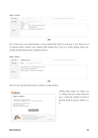 특히, 조직에서 블로그를 운영할 때 팀블로그 기능을 사용하면 훨씬 다양한 목소리를 담을 수 있다. 팀블로그에 다
른 사용자를 초대하기 위해서는 [받는 사람]에 초대할 상대방의 메일 주소를 쓰고, 부여할 [권한]을 선택한 다음,
[초대]를 클릭하면 메일을 통해서 상대방에게 알려준다.




위와 같이 다른 사용자를 편집자 권한으로 입력한 뒤, 초대를 클릭한다.


                                          상대방은 메일로 팀블로그에 가입할 수 있
                                          는 초대장을 받게 된다. 참여를 원하면 [팀
                                          블로그 가입하기]를 선택해서 아이디와 비
                                          밀번호를 설정한 뒤 팀원으로 참여할 수 있
                                          다.




Blog Guidebook
                                                 86
 