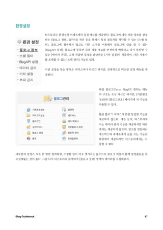 환경설정￼

                  티스토리는 환경설정 아래 6개의 설정 메뉴를 제공한다. 블로그에 대한 기본 정보를 설정
                  하는 [블로그 정보], IP/이름 차단 등을 통해서 특정 접속자를 차단할 수 있는 [스팸 필
                  터], 블로그에 접속하지 않고도 다른 도구를 이용해서 블로그에 글을 쓸 수 있는
                  [BlogAPI 설정], 블로그에 등록한 글과 각종 정보를 안전하게 백업하고 다시 복원할 수
                  있는 [데이터 관리], 그외 자잘한 설정을 담당하는 [기타 설정]이 제공되며, 다른 사용자
                  를 초대할 수 있는 [초대 관리] 기능도 있다.


                  이런 설정을 묶는 방식은 서비스마다 다르긴 하지만, 전체적으로 비슷한 설정 메뉴를 제
                  공한다.




                                               파란 블로그(Paran Blog)의 경우는 메뉴
                                               의 구조는 조금 다르긴 하지만, [기본환경
                                               정보]와 [블로그보호] 페이지에 서 기능을
                                               사용할 수 있다.


                                               물론 블로그 서비스가 완전 동일한 기능을
                                               제공하지 않는다. 예를 들어, 티스토리에
                                               서는 데이터 관리 기능을 제공하지만 파란
                                               에서는 제공되지 않으며, 광고를 연동하는
                                               애드박스와 휴대폰에서 글을 쓰는 기능은
                                               파란에서 제공되지만 티스토리에서는 사
                                               용할 수 없다.


대부분의 설정은 처음 한 번만 입력하면, 수정할 일이 자주 생기지는 않으므로 블로그 개설과 함께 설정값들을 잘
조절해놓는 것이 좋다. 그럼 다시 티스토리로 돌아와서 [블로그 정보] 영역의 데이터를 수정해보자.




Blog Guidebook
                                                        87
 