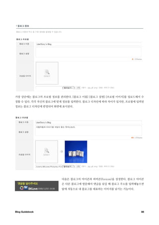 가장 상단에는 블로그의 프로필 정보를 관리한다. [블로그 이름] [블로그 설명] [프로필 이미지]를 업로드해서 수
정할 수 있다. 각각 자신의 블로그에 맞게 정보를 입력한다. 블로그 디자인에 따라 차이가 있지만, 프로필에 입력된
정보는 블로그 디자인에 반영되어 화면에 표시된다.




                      다음은 블로그의 아이콘과 파비콘(Favicon)을 설정한다. 블로그 아이콘
                      은 다른 블로그에 방문해서 댓글을 남길 때 블로그 주소를 입력해놓으면
                      앞에 자동으로 내 블로그를 대표하는 이미지를 남기는 기능이다.




Blog Guidebook
                                              88
 