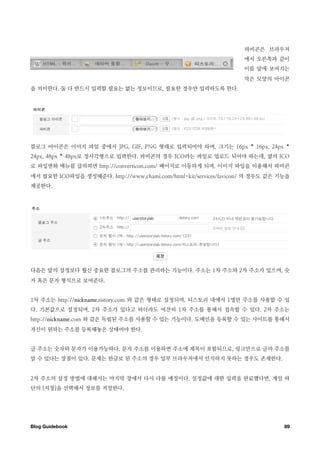 파비콘은 브라우저
                                                                  에서 오른쪽과 같이
                                                                  이름 앞에 보여지는
                                                                  작은 모양의 아이콘
을 의미한다. 둘 다 반드시 입력할 필요는 없는 정보이므로, 필요한 경우만 입력하도록 한다.




블로그 아이콘은 이미지 파일 중에서 JPG, GIF, PNG 형태로 입력되어야 하며, 크기는 16px * 16px, 24px *
24px, 48px * 48px로 정사각형으로 입력한다. 파비콘의 경우 ICO라는 파일로 업로드 되어야 하는데, 옆의 ICO
로 파일변화 메뉴를 클릭하면 http://converticon.com/ 페이지로 이동하게 되며, 이미지 파일을 이용해서 파비콘
에서 필요한 ICO파일을 생성해준다. http://www.chami.com/html-kit/services/favicon/ 의 경우도 같은 기능을
제공한다.




다음은 앞의 설정보다 훨신 중요한 블로그의 주소를 관리하는 기능이다. 주소는 1차 주소와 2차 주소가 있으며, 숫
자 혹은 문자 형식으로 보여준다.


1차 주소는 http://nickname.tistory.com 와 같은 형태로 설정되며, 티스토리 내에서 1명만 주소를 사용할 수 있
다. 기본값으로 설정되며, 2차 주소가 있다고 하더라도 여전히 1차 주소를 통해서 접속할 수 있다. 2차 주소는
http://nickname.com 와 같은 독립된 주소를 사용할 수 있는 기능이다. 도메인을 등록할 수 있는 사이트를 통해서
자신이 원하는 주소를 등록해놓은 상태여야 한다.


글 주소는 숫자와 문자가 이용가능하다. 문자 주소를 이용하면 주소에 제목이 포함되므로, 링크만으로 글의 주소를
알 수 있다는 장점이 있다. 문제는 한글로 된 주소의 경우 일부 브라우저에서 인식하지 못하는 경우도 존재한다.


2차 주소의 설정 방법에 대해서는 마지막 장에서 다시 다룰 예정이다. 설정값에 대한 입력을 완료했다면, 제일 하
단의 [저장]을 선택해서 정보를 저장한다.




Blog Guidebook
                                                                89
 