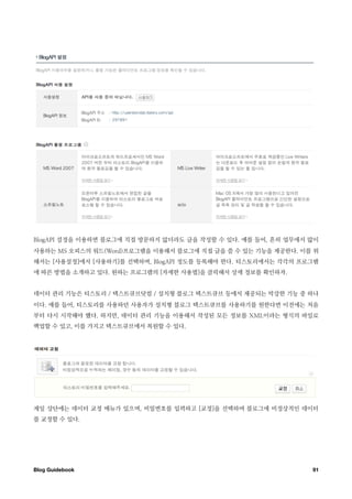 BlogAPI 설정을 이용하면 블로그에 직접 방문하지 않더라도 글을 작성할 수 있다. 예를 들어, 흔히 업무에서 많이
사용하는 MS 오피스의 워드(Word)프로그램을 이용해서 블로그에 직접 글을 쓸 수 있는 기능을 제공한다. 이를 위
해서는 [사용설정]에서 [사용하기]를 선택하며, BlogAPI 정도를 등록해야 한다. 티스토리에서는 각각의 프로그램
에 따른 방법을 소개하고 있다. 원하는 프로그램의 [자세한 사용법]을 클릭해서 상세 정보를 확인하자.


데이터 관리 기능은 티스토리 / 텍스트큐브닷컴 / 설치형 블로그 텍스트큐브 등에서 제공되는 막강한 기능 중 하나
이다. 예를 들어, 티스토리를 사용하던 사용자가 설치형 블로그 텍스트큐브를 사용하기를 원한다면 이전에는 처음
부터 다시 시작해야 했다. 하지만, 데이터 관리 기능을 이용해서 작성된 모든 정보를 XML이라는 형식의 파일로
백업할 수 있고, 이를 가지고 텍스트큐브에서 복원할 수 있다.




제일 상단에는 데이터 교정 메뉴가 있으며, 비밀번호를 입력하고 [교정]을 선택하며 블로그에 비정상적인 데이터
를 교정할 수 있다.




Blog Guidebook
                                                91
 