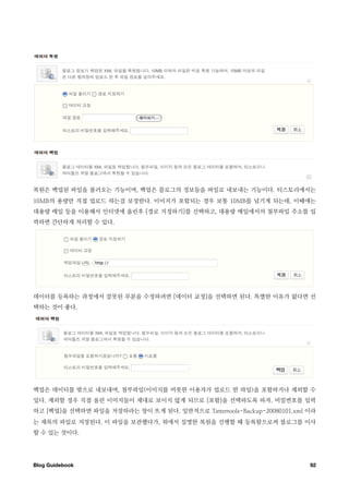 복원은 백업된 파일을 불러오는 기능이며, 백업은 블로그의 정보들을 파일로 내보내는 기능이다. 티스토리에서는
10MB의 용량만 직접 업로드 하는걸 보장한다. 이미지가 포함되는 경우 보통 10MB를 넘기게 되는데, 이때에는
대용량 메일 등을 이용해서 인터넷에 올린후 [경로 지정하기]를 선택하고, 대용량 메일에서의 첨부파일 주소를 입
력하면 간단하게 처리할 수 있다.




데이터를 등록하는 과정에서 잘못된 부분을 수정하려면 [데이터 교정]을 선택하면 된다. 특별한 이유가 없다면 선
택하는 것이 좋다.




백업은 데이터를 밖으로 내보내며, 첨부파일(이미지를 비롯한 이용자가 업로드 한 파일)을 포함하거나 제외할 수
있다. 제외할 경우 직접 올린 이미지들이 제대로 보이지 않게 되므로 [포함]을 선택하도록 하자. 비밀번호를 입력
하고 [백업]을 선택하면 파일을 저장하라는 창이 뜨게 된다. 일반적으로 Tattertools-Backup-20080101.xml 이라
는 제목의 파일로 저장된다. 이 파일을 보관했다가, 위에서 설명한 복원을 진행할 때 등록함으로써 블로그를 이사
할 수 있는 것이다.




Blog Guidebook
                                                         92
 