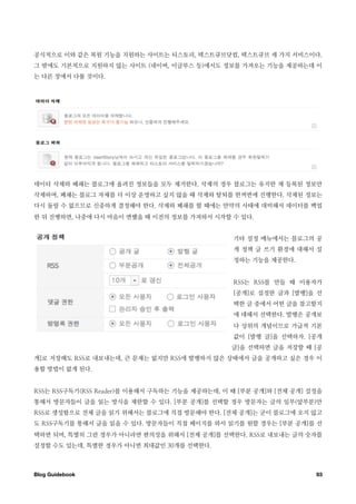 공식적으로 이와 같은 복원 기능을 지원하는 사이트는 티스토리, 텍스트큐브닷컴, 텍스트큐브 세 가지 서비스이다.
그 밖에도 기본적으로 지원하지 않는 사이트 (네이버, 이글루스 등)에서도 정보를 가져오는 기능을 제공하는데 이
는 다른 장에서 다룰 것이다.




데이터 삭제와 폐쇄는 블로그에 올려진 정보들을 모두 제거한다. 삭제의 경우 블로그는 유지한 채 등록된 정보만
삭제하며, 폐쇄는 블로그 자체를 더 이상 운영하고 싶지 않을 때 삭제와 탈퇴를 한꺼번에 진행한다. 삭제된 정보는
다시 돌릴 수 없으므로 신중하게 결정해야 한다. 삭제와 폐쇄를 할 때에는 만약의 사태에 대비해서 데이터를 백업
한 뒤 진행하면, 나중에 다시 마음이 변했을 때 이전의 정보를 가져와서 시작할 수 있다.


                                                기타 설정 메뉴에서는 블로그의 공
                                                개 정책 글 쓰기 환경에 대해서 설
                                                정하는 기능을 제공한다.


                                                RSS는 RSS를 만들 때 이용자가
                                                [공개]로 설정한 글과 [발행]을 선
                                                택한 글 중에서 어떤 글을 참고할지
                                                에 대해서 선택한다. 발행은 공개보
                                                다 상위의 개념이므로 가급적 기본
                                                값이 [발행 글]을 선택하자. [공개
                                                글]을 선택하면 글을 저장할 때 [공
개]로 저장해도 RSS로 내보내는데, 큰 문제는 없지만 RSS에 발행하지 않은 상태에서 글을 공개하고 싶은 경우 이
용할 방법이 없게 된다.


RSS는 RSS구독기(RSS Reader)를 이용해서 구독하는 기능을 제공하는데, 이 때 [부분 공개]와 [전체 공개] 설정을
통해서 방문자들이 글을 읽는 방식을 제한할 수 있다. [부분 공개]를 선택할 경우 방문자는 글의 일부(앞부분)만
RSS로 생성함으로 전체 글을 읽기 위해서는 블로그에 직접 방문해야 한다. [전체 공개]는 굳이 블로그에 오지 않고
도 RSS구독기를 통해서 글을 읽을 수 있다. 방문자들이 직접 페이지를 와서 읽기를 원할 경우는 [부분 공개]를 선
택하면 되며, 특별히 그런 경우가 아니라면 편의성을 위해서 [전체 공개]를 선택한다. RSS로 내보내는 글의 숫자를
설정할 수도 있는데, 특별한 경우가 아니면 최대값인 30개를 선택한다.



Blog Guidebook
                                                     93
 