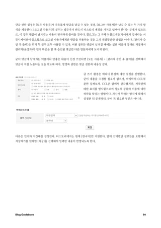 댓글 권한 설정은 [모든 사용자]가 자유롭게 댓글을 남길 수 있는 것과, [로그인 사용자]만 남길 수 있는 두 가지 방
식을 제공한다. [로그인 사용자]의 경우는 방문자가 반드시 티스토리 계정을 가지고 있어야 한다는 문제가 있으므
로, 이 경우 댓글이 남겨지는 비율이 현저하게 줄어들 것이다. 블로그는 그 자체가 블로거들 사이에서 일어나는 커
뮤니케이션이 중요함으로 로그인 사용자에게만 댓글을 허용하는 것은 그리 권장할만한 방법은 아니다. [관리자 승
인 후 출력]은 위의 두 경우 모두 사용할 수 있다. 어떤 경우든 댓글이 남겨질 때에는 일단 비공개 상태로 저장해서
관리자(운영자)가 먼저 확인을 한 후 승인된 댓글만 다른 방문자에게 보이게 된다.


굳이 댓글에 남겨지는 악플이나 안좋은 내용이 신경 쓰인다면 [모든 사용자] + [관리자 승인 후 출력]을 선택해서
댓글이 직접 노출되는 것을 막도록 하자. 방명록 권한은 댓글 권한과 내용상 같다.


                                  글 쓰기 환경은 에디터 환경에 대한 설정을 진행한다.
                                  굳이 내용을 수정할 필요가 없으며, 마지막의 CCL부
                                  분만 살펴보자. CCL은 앞에서 언급했지만, 저작권에
                                  대한 표시를 명시함으로써 정보의 공유와 이용에 대한
                                  허락을 알리는 방법이다. 자신이 원하는 방식에 대해서
                                  설정한 뒤 공개하되, 굳이 꼭 필요한 부분은 아니다.




다음은 언어와 시간대를 설정한다. 티스토리에서는 현재 [한국어]만 지원한다. 앞에 선택했던 정보들을 포함해서
저장하기를 원하면 [저장]을 선택해서 입력한 내용이 반영되도록 한다.




Blog Guidebook
                                                   94
 