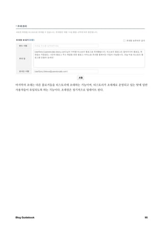 마지막의 초대는 다른 블로거들을 티스토리에 초대하는 기능이며, 티스토리가 초대제로 운영되고 있는 탓에 일반
사용자들이 유입되도록 하는 기능이다. 초대장은 정기적으로 업데이트 된다.




Blog Guidebook
                                          95
 