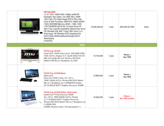 HP Omni200
 21.5'' 16:9, 1920X1080 (1080p) w/WLED
backlight, Non-Glare, non-ZBD (BU) 150W
19V/7.9A 3 Pin Right Angle EPS 2 PSU Intel
Core i3-550 Processor 3GB PC3-10600 (DDR3-
1333) SODIMM Memory (2GB + 1GB). HDD
1TB 7200RPM SATA-3G 1st Hard Drive HP              15,090,000.00   1 year   800,000.00 VND     stock
Slim Tray Load 8X SuperMulti Optical Disc Drive
HP Wireless NIC 802.11b/g/n Mini Card (1x1)
[Flamingo]. HP Wireless ECO Keyboard Kit
(ECO Atlas KB/ElaraMouse/Dongle) [ECO
Atlas/Elara]
FreeDOS.

                                         MSI

WIND Top AE1920
Atom D525 1.8GHz (Duo Core2). 2GB DDR3 HDD
                                                                               Mouse +
320G (SATA), Display 18.5'', Intel® GMA3150 256      12,733,000    1 year
                                                                               Key MSI
MB, LCD chu n HD 16:9, Wireless/ WC/DVD
Multi/4 USB Mic-in / Headphone out, DOS




WIND Top AE2020-Black
                                                                               Mouse +
Multi touch                                          14,980,000    1 year
                                                                               Key MSI
Dual Core T4500 2.3Ghz. 2G ( 2G*1).
HDD 320GB (SATA). Wireless/WC/DVD Multi/1
Mic-in /1 Headphone out /1 HDMI/DOS Display
20'',NVIDIA® ION™ Graphics Processors 256MB


WIND Top AE2220-White -Multi touch
Intel® Core™2 Duo Processor T6600.
                                                                                Mouse +
4G ( 2G*2) . HDD 640GB (SATA). Display               19,260,000    1 year
                                                                            Key MSI wireless
21.5'',NVIDIA® ION™ Graphics Processors.
Wireless/WC/DVD Multi//1 Mic-in /1 Headphone out
/1 HDMI/ DOS
256MB / Remote control / Tích h p speaker 5.1
 