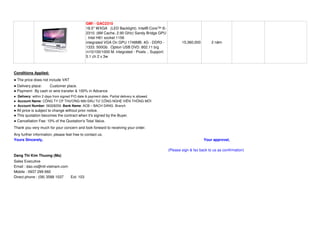 GM! - GAC2310
                                               18.5'' WXGA (LED Backlight). Intel® Core™ i5-
                                               2310. (6M Cache, 2.90 GHz) Sandy Bridge GPU
                                               . Intel H61 socket 1156
                                               integrated VGA On GPU 1748MB. 4G - DDR3 -                  15,360,000        2 năm
                                               1333. 500Gb . Option USB DVD. 802.11 b/g
                                               /n10/100/1000 M. integrated - Pixels .. Support:
                                               5.1 ch 2 x 3w



Conditions Applied:
  The price does not include VAT
  Delivery place:  Customer place.
  Payment: By cash or wire transfer & 100% in Advance
  Delivery: within 2 days from signed P/O date & payment date. Partial delivery is allowed.
  Account Name: CÔNG TY CP THƯƠNG M I Đ U TƯ CÔNG NGH VI N THÔNG M I
  Account Number: 56328259. Bank Name: ACB – BACH DANG Branch
 All price is subject to change without prior notice.
 This quotation becomes the contract when it's signed by the Buyer.
 Cancellation Fee: 10% of the Quotation's Total Value.
Thank you very much for your concern and look forward to receiving your order.
Any further information, please feel free to contact us.
Yours Sincerely,                                                                                                       Your approval,

                                                                                                  (Please sign & fax back to us as confirmation)
Dang Thi Kim Thuong (Ms)
Sales Executive
Email : dao.vo@ntt-vietnam.com
Mobile : 0937 299 660
Direct phone : (08) 3588 1037  Ext: 103
 