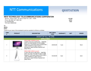 NTT Communications                                                                                QUOTATION
NEW TECHNOLOGY TELECOMMUNICATIONS CORPORATON
 Add: 6th , Fimexco Tower , 231-233 Le Thanh Ton , Dist 1 , HCMC                                                     P/O NO:
 Phone: (08) 3588 1037- 3588 1038                                                                                     DATE:
 Fax: 08-6255 6604                                                                                                    Valid
 TAX Code: 0306281693

To :
Mobile:
Email :
Thanks for your inquiry. We are pleased to send you quotation for Allinone as follows:

   ITEM                                                                                   UNIT PRICE
                     PRODUCT                               DESCRIPTION                                    WARRANTY    GIFT     ORDER
    #                                                                                       (VND)

                                                                     DESKTOP ALL IN ONE
                                                                              APPLE IMAC
                                           APPLE IMAC MC508 no touch
                                           3.06GHz Intel Core i3 (4M Cache _ 1066FSB)/
                                           DDR-3 4G/ HDD 500GB/ ATI 4670 256MB/
     1                                     Display 21.5” LED-backlit Glossy WXGA(1920 x      28,900,000    1 year              Stock
                                           1080)/ DVDRW+DL/ iSight Camera +
                                           Microphone/ Apple Wireless Keyboard and
                                           Magic Mouse.

                                           APPLE IMAC MC813 no touch
                                           2.7GHz Intel Core i5 (4M Cache _ 1066FSB)/
                                           DDR-3 4G/ HDD 1TB/ AMD ATI 6670 512MB/
                                           Display 27” LED-backlit Glossy WXGA (2560 x
     2                                                                                       45,450,000    1year               stock
                                           1440)/ DVDRW+DL/ iSight Camera +
                                           Microphone/ Apple Wireless Keyboard and
                                           Magic Mouse.
 