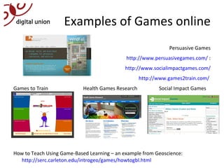 Examples of Games online Persuasive Games http://www.persuasivegames.com/  : http://www.socialimpactgames.com/ http://www.games2train.com/  Games to Train   Health Games Research Social Impact Games How to Teach Using Game-Based Learning – an example from Geoscience:  http://serc.carleton.edu/introgeo/games/howtogbl.html   