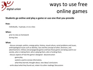 ways to use free online games Students go online and play a game or use one that you provide  How:  individually,  in groups, or as a class When:  prior to class as homework during class What: - discuss concepts: politics, energy policy, history, visual culture, social problems and issues, anthropological issues such as identity, race and the concept of other, feminism, and advertisement, military and propaganda games and how those games are being used in our society, who is making them, who is playing them, who is funding them. - discuss aspects of how the game is designed - deconstruction game play,  systems used to convey information, what they learned, thought about, new ideas/ conclusions - write about what they found out, relate it to other readings/ discussions     