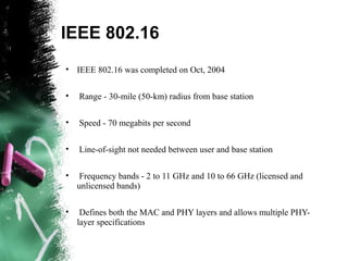 IEEE 802.16
• IEEE 802.16 was completed on Oct, 2004
• Range - 30-mile (50-km) radius from base station
• Speed - 70 megabits per second
• Line-of-sight not needed between user and base station
• Frequency bands - 2 to 11 GHz and 10 to 66 GHz (licensed and
unlicensed bands)
• Defines both the MAC and PHY layers and allows multiple PHY-
layer specifications
 