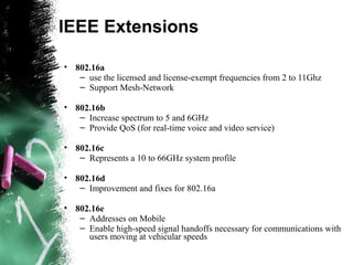 IEEE Extensions
• 802.16a
– use the licensed and license-exempt frequencies from 2 to 11Ghz
– Support Mesh-Network
• 802.16b
– Increase spectrum to 5 and 6GHz
– Provide QoS (for real-time voice and video service)
• 802.16c
– Represents a 10 to 66GHz system profile
• 802.16d
– Improvement and fixes for 802.16a
• 802.16e
– Addresses on Mobile
– Enable high-speed signal handoffs necessary for communications with
users moving at vehicular speeds
 