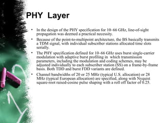 PHY Layer
• In the design of the PHY specification for 10–66 GHz, line-of-sight
propagation was deemed a practical necessity.
• Because of the point-to-multipoint architecture, the BS basically transmits
a TDM signal, with individual subscriber stations allocated time slots
serially.
• The PHY specification defined for 10–66 GHz uses burst single-carrier
modulation with adaptive burst profiling in which transmission
parameters, including the modulation and coding schemes, may be
adjusted individually to each subscriber station (SS) on a frame-by-frame
basis. Both TDD and burst FDD variants are defined.
• Channel bandwidths of 20 or 25 MHz (typical U.S. allocation) or 28
MHz (typical European allocation) are specified, along with Nyquist
square-root raised-cosine pulse shaping with a roll off factor of 0.25.
 