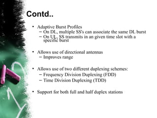 Contd..
●
Adaptive Burst Profiles
– On DL, multiple SS's can associate the same DL burst
– On UL, SS transmits in an given time slot with a
specific burst
●
Allows use of directional antennas
– Improves range
●
Allows use of two different duplexing schemes:
– Frequency Division Duplexing (FDD)
– Time Division Duplexing (TDD)
●
Support for both full and half duplex stations
 