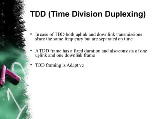 TDD (Time Division Duplexing)
●
In case of TDD both uplink and downlink transmissions
share the same frequency but are separated on time
●
A TDD frame has a fixed duration and also consists of one
uplink and one downlink frame
●
TDD framing is Adaptive
 