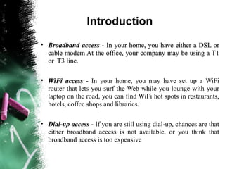 Introduction
• Broadband accessBroadband access - In your home, you have either a DSL or- In your home, you have either a DSL or
cable modem At the office, your company may be using a T1cable modem At the office, your company may be using a T1
or T3 line.or T3 line.
• WiFi accessWiFi access - In your home, you may have set up a WiFi
router that lets you surf the Web while you lounge with your
laptop on the road, you can find WiFi hot spots in restaurants,
hotels, coffee shops and libraries.
• Dial-up access - If you are still using dial-up, chances are that
either broadband access is not available, or you think that
broadband access is too expensive
 