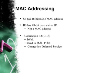 MAC Addressing
●
SS has 48-bit 802.3 MAC address
●
BS has 48-bit base station ID
– Not a MAC address
●
Connection ID (CID)
– 16 bit
– Used in MAC PDU
– Connection Oriented Service
 