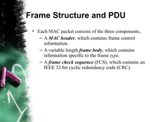 Frame Structure and PDU
• Each MAC packet consists of the three components,
– A MAC header, which contains frame control
information.
– A variable length frame body, which contains
information specific to the frame type.
– A frame check sequence (FCS), which contains an
IEEE 32-bit cyclic redundancy code (CRC).
 