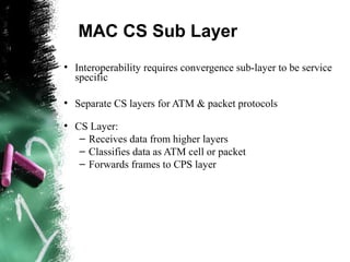 MAC CS Sub Layer
●
Interoperability requires convergence sub-layer to be service
specific
●
Separate CS layers for ATM & packet protocols
●
CS Layer:
– Receives data from higher layers
– Classifies data as ATM cell or packet
– Forwards frames to CPS layer
 