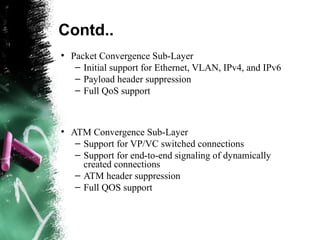 Contd..
●
Packet Convergence Sub-Layer
– Initial support for Ethernet, VLAN, IPv4, and IPv6
– Payload header suppression
– Full QoS support
●
ATM Convergence Sub-Layer
– Support for VP/VC switched connections
– Support for end-to-end signaling of dynamically
created connections
– ATM header suppression
– Full QOS support
 