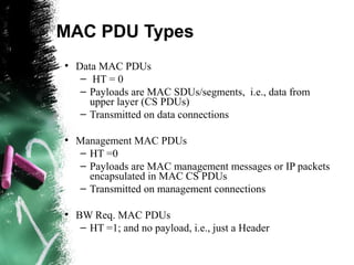 MAC PDU Types
●
Data MAC PDUs
– HT = 0
– Payloads are MAC SDUs/segments, i.e., data from
upper layer (CS PDUs)
– Transmitted on data connections
●
Management MAC PDUs
– HT =0
– Payloads are MAC management messages or IP packets
encapsulated in MAC CS PDUs
– Transmitted on management connections
●
BW Req. MAC PDUs
– HT =1; and no payload, i.e., just a Header
 